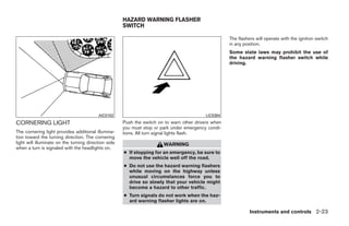 HAZARD WARNING FLASHER
                                                      SWITCH

                                                                                                      The flashers will operate with the ignition switch
                                                                                                      in any position.
                                                                                                      Some state laws may prohibit the use of
                                                                                                      the hazard warning flasher switch while
                                                                                                      driving.




                                          AIC0102                                          LIC0394
CORNERING LIGHT                                       Push the switch on to warn other drivers when
                                                      you must stop or park under emergency condi-
The cornering light provides additional illumina-     tions. All turn signal lights flash.
tion toward the turning direction. The cornering
light will illuminate on the turning direction side                     WARNING
when a turn is signaled with the headlights on.
                                                      ● If stopping for an emergency, be sure to
                                                        move the vehicle well off the road.
                                                      ● Do not use the hazard warning flashers
                                                        while moving on the highway unless
                                                        unusual circumstances force you to
                                                        drive so slowly that your vehicle might
                                                        become a hazard to other traffic.
                                                      ● Turn signals do not work when the haz-
                                                        ard warning flasher lights are on.

                                                                                                                Instruments and controls 2-23




                                                                                 ੬ REVIEW COPY—2008 Quest (van)
                                                                                 Owners Manual—USA_English (nna)
                                                                                 06/29/07—debbie ੭
 