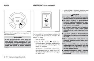 HORN                                             HEATED SEAT (if so equipped)


                                                                                                      3. When the seat is warmed or before you leave
                                                                                                         the vehicle, be sure to turn the switch off.

                                                                                                                         CAUTION
                                                                                                      ● Do not use the seat heater for extended
                                                                                                        periods or when no one is using the seat.
                                                                                                      ● Do not put anything on the seat which
                                                                                                        insulates heat, such as a blanket, cush-
                                                                                                        ion, seat cover, etc. Otherwise, the seat
                                                                                                        may become overheated.
                                                                                                      ● Do not place anything hard or heavy on
                                                                                                        the seat or pierce it with a pin or similar
                                                                                                        object. This may result in damage to the
                                      LIC0395                                             WIC0905       heater.
To sound the horn, push the center pad area of
                                                 The front seats are warmed by built-in heaters (if   ● Any liquid spilled on the heated seat
the steering wheel.
                                                 so equipped). The switches are located at the          should be removed immediately with a
                                                 sides of the seats.                                    dry cloth.
                   WARNING
                                                                                                      ● When cleaning the seat, never use
Do not disassemble the horn. Doing so             1. Start the engine.
                                                                                                        gasoline, benzine, thinner, or any simi-
could affect proper operation of the                                                                    lar materials.
                                                  2. Push the          (low) or        (high) posi-
supplemental front air bag system. Tam-
                                                     tion of the switch, as desired, depending on     ● If any abnormalities are found or the
pering with the supplemental front air bag
system may result in serious personal                the temperature. The indicator light in the        heated seat does not operate, turn the
injury.                                              switch will illuminate.                            switch off and have the system checked
                                                     The heater is controlled by a thermostat,          by your NISSAN dealer.
                                                     automatically turning the heater on and off.     ● The battery could run down if the seat
                                                     The indicator light will remain on as long as      heater is operated while the engine is
                                                     the switch is on.                                  not running.

2-24 Instruments and controls




                                                                               ੬ REVIEW COPY—2008 Quest (van)
                                                                               Owners Manual—USA_English (nna)
                                                                               06/29/07—debbie ੭
 