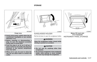 STORAGE




                                   WIC0939                                            LIC0945                                  LIC0940
               Cargo area                     SUNGLASSES HOLDER                                         Below CD insert slot
                                                                                                          (if so equipped)
● Avoid using power outlets when the air      Pull the lid down to open the sunglasses holder.
  conditioner, headlights or rear window                                                         INSTRUMENT PANEL STORAGE
  defroster is on.
                                                                 WARNING
● Before inserting or disconnecting a
  plug, be sure the electrical accessory      Keep the sunglasses holder closed while
  being used is turned OFF.                   driving to prevent an accident.
● Push the plug in as far as it will go. If
  good contact is not made, the plug may                          CAUTION
  overheat or the internal temperature        ● Do not use for anything other than
  fuse may open.                                sunglasses.
● When not in use, be sure to close the       ● Do not leave sunglasses in the sunglasses
  cap. Do not allow water to contact the        holder while parking in direct sunlight.
  outlet.                                       The heat may damage the sunglasses.

                                                                                                      Instruments and controls 2-27




                                                                          ੬ REVIEW COPY—2008 Quest (van)
                                                                          Owners Manual—USA_English (nna)
                                                                          06/29/07—debbie ੭
 