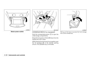LIC0941                                            WIC1037                                             LIC0943
         Below power outlets              CONSOLE BOX (if so equipped)                         Pull up on the lever to access the front storage
                                                                                               bin on the console box.
                                          Push the corresponding button ᭺ to open the
                                                                        1
                                          small storage compartments.
                                          Press the front portion of the lid ᭺ down from the
                                                                             2
                                          handle area until it stops.
                                          While keeping the downward force applied, push
                                          the lid rearward ᭺ to the desired opening
                                                             3
                                          amount. The CD/DVD tray is removable.




2-28 Instruments and controls




                                                                        ੬ REVIEW COPY—2008 Quest (van)
                                                                        Owners Manual—USA_English (nna)
                                                                        06/29/07—debbie ੭
 