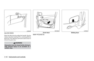 LIC0944                            WIC0946                           LIC0520

GLOVE BOX                                                     Front door                        Sliding door
                                                     MAP POCKETS
Open the glove box by pulling the handle. Use the
master key when locking ᭺ or unlocking ᭺ the
                           1                2
glove box. The valet key cannot be used to lock or
unlock the glove box.

                    WARNING
Keep glove box lid closed while driving to
help prevent injury in an accident or a
sudden stop.




2-30 Instruments and controls




                                                                       ੬ REVIEW COPY—2008 Quest (van)
                                                                       Owners Manual—USA_English (nna)
                                                                       06/29/07—debbie ੭
 