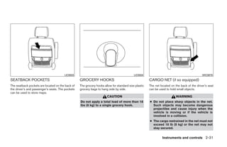 LIC0503                                             LIC0504                                           WIC0878
SEATBACK POCKETS                                  GROCERY HOOKS                                       CARGO NET (if so equipped)
The seatback pockets are located on the back of   The grocery hooks allow for standard size plastic   The net located on the back of the driver’s seat
the driver’s and passenger’s seats. The pockets   grocery bags to hang side by side.                  can be used to hold small objects.
can be used to store maps.
                                                                      CAUTION                                            WARNING
                                                  Do not apply a total load of more than 18           ● Do not place sharp objects in the net.
                                                  lbs (8 kg) to a single grocery hook.                  Such objects may become dangerous
                                                                                                        projectiles and cause injury when the
                                                                                                        vehicle is moving or if the vehicle is
                                                                                                        involved in a collision.
                                                                                                      ● The cargo restrained in the net must not
                                                                                                        exceed 18 lb (8 kg) or the net may not
                                                                                                        stay secured.


                                                                                                               Instruments and controls 2-31




                                                                               ੬ REVIEW COPY—2008 Quest (van)
                                                                               Owners Manual—USA_English (nna)
                                                                               06/29/07—debbie ੭
 