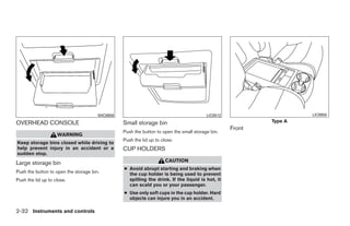 WIC0959                                           LIC0512                    LIC0955

OVERHEAD CONSOLE                                 Small storage bin                                         Type A
                                                                                                   Front
                                                 Push the button to open the small storage bin.
                    WARNING
                                                 Push the lid up to close.
Keep storage bins closed while driving to
help prevent injury in an accident or a          CUP HOLDERS
sudden stop.
Large storage bin                                                     CAUTION
                                                 ● Avoid abrupt starting and braking when
Push the button to open the storage bin.           the cup holder is being used to prevent
Push the lid up to close.                          spilling the drink. If the liquid is hot, it
                                                   can scald you or your passenger.
                                                 ● Use only soft cups in the cup holder. Hard
                                                   objects can injure you in an accident.

2-32 Instruments and controls




                                                                             ੬ REVIEW COPY—2008 Quest (van)
                                                                             Owners Manual—USA_English (nna)
                                                                             06/29/07—debbie ੭
 