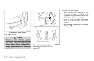 To access the cargo organizer:
                                                                                  1. Move both front seats as forward as pos-
                                                                                     sible. Refer to ЉSeatsЉ in the ЉSafety – seats,
                                                                                     seat belts and supplemental restraint sys-
                                                                                     temЉ section earlier in this manual.
                                                                                  2. Stow the center tray table (if so equipped).
                                                                                     Refer to “Center tray table” earlier in this
                                                                                     section.
                                                                                  3. Lift up the floor carpeting and the removable
                                                                                     floor board ᭺. A



                                    LIC0521
       Sliding door bottle holder
Soft bottle holder
                 CAUTION
● Do not use bottle holder for any other
  objects that could be thrown about in
  the vehicle and possibly injure people
  during sudden braking or an accident.                                WIC0893

● Do not use bottle holder for open liquid    CARGO ORGANIZER (if so
  containers.                                 equipped)




2-34 Instruments and controls




                                                                ੬ REVIEW COPY—2008 Quest (van)
                                                                Owners Manual—USA_English (nna)
                                                                06/29/07—debbie ੭
 