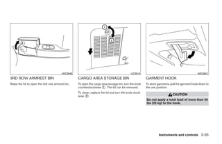 WIC0948                                             LIC0514                                           WIC0831
3RD ROW ARMREST BIN                               CARGO AREA STORAGE BIN                               GARMENT HOOK
Raise the lid to open the 3rd row armrest bin.    To open the cargo area storage bin, turn the knob    To store garments, pull the garment hook down to
                                                  counterclockwise ᭺. The lid can be removed.
                                                                     1                                 the use position.
                                                  To close, replace the lid and turn the knob clock-
                                                  wise ᭺.
                                                        2                                                                  CAUTION
                                                                                                       Do not apply a total load of more than 55
                                                                                                       lbs (25 kg) to the hook.




                                                                                                                Instruments and controls 2-35




                                                                                ੬ REVIEW COPY—2008 Quest (van)
                                                                                Owners Manual—USA_English (nna)
                                                                                06/29/07—debbie ੭
 