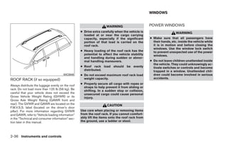 WINDOWS


                                                                    WARNING                      POWER WINDOWS
                                                   ● Drive extra carefully when the vehicle is                     WARNING
                                                     loaded at or near the cargo carrying
                                                     capacity, especially if the significant     ● Make sure that all passengers have
                                                     portion of that load is carried on the        their hands, etc. inside the vehicle while
                                                     roof rack.                                    it is in motion and before closing the
                                                                                                   windows. Use the window lock switch
                                                   ● Heavy loading of the roof rack has the        to prevent unexpected use of the power
                                                     potential to affect the vehicle stability     windows.
                                                     and handling during sudden or abnor-
                                                     mal handling maneuvers.                     ● Do not leave children unattended inside
                                                                                                   the vehicle. They could unknowingly ac-
                                                   ● Roof rack load should be evenly               tivate switches or controls and become
                                                     distributed.                                  trapped in a window. Unattended chil-
                                       WIC0949     ● Do not exceed maximum roof rack load          dren could become involved in serious
ROOF RACK (if so equipped)                           weight capacity.                              accidents.
                                                   ● Properly secure all cargo with ropes or
Always distribute the luggage evenly on the roof
                                                     straps to help prevent it from sliding or
rack. Do not load more than 125 lb (56 kg). Be
                                                     shifting. In a sudden stop or collision,
careful that your vehicle does not exceed the        unsecured cargo could cause personal
Gross Vehicle Weight Rating (GVWR) or its            injury.
Gross Axle Weight Rating (GAWR front and
rear). The GVWR and GAWR are located on the                          CAUTION
F.M.V.S.S. label (located on the driver’s door
pillar). For more information regarding GVWR       Use care when placing or removing items
and GAWR, refer to “Vehicle loading information”   from the roof rack. If you cannot comfort-
in the “Technical and consumer information” sec-   ably lift the items onto the roof rack from
tion later in this manual.                         the ground, use a ladder or stool.



2-36 Instruments and controls




                                                                             ੬ REVIEW COPY—2008 Quest (van)
                                                                             Owners Manual—USA_English (nna)
                                                                             06/29/07—debbie ੭
 