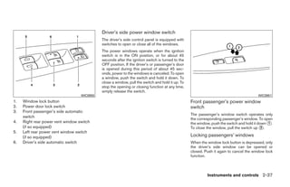 Driver’s side power window switch
                                             The driver’s side control panel is equipped with
                                             switches to open or close all of the windows.
                                             The power windows operate when the ignition
                                             switch is in the ON position, or for about 45
                                             seconds after the ignition switch is turned to the
                                             OFF position. If the driver’s or passenger’s door
                                             is opened during this period of about 45 sec-
                                             onds, power to the windows is canceled. To open
                                             a window, push the switch and hold it down. To
                                             close a window, pull the switch and hold it up. To
                                             stop the opening or closing function at any time,
                                             simply release the switch.
                                   WIC0950                                                                                              WIC0951
1.   Window lock button                                                                           Front passenger’s power window
2.   Power door lock switch                                                                       switch
3.   Front passenger’s side automatic
                                                                                                  The passenger’s window switch operates only
     switch
                                                                                                  the corresponding passenger’s window. To open
4.   Right rear power vent window switch                                                          the window, push the switch and hold it down ᭺.
                                                                                                                                               1
     (if so equipped)                                                                             To close the window, pull the switch up ᭺.2
5.   Left rear power vent window switch
     (if so equipped)                                                                             Locking passengers’ windows
6.   Driver’s side automatic switch                                                               When the window lock button is depressed, only
                                                                                                  the driver’s side window can be opened or
                                                                                                  closed. Push it again to cancel the window lock
                                                                                                  function.



                                                                                                           Instruments and controls 2-37




                                                                           ੬ REVIEW COPY—2008 Quest (van)
                                                                           Owners Manual—USA_English (nna)
                                                                           06/29/07—cathy ੭
 
