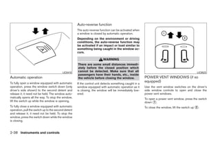 Auto-reverse function
                                                     The auto-reverse function can be activated when
                                                     a window is closed by automatic operation.
                                                     Depending on the environment or driving
                                                     conditions, the auto-reverse function may
                                                     be activated if an impact or load similar to
                                                     something being caught in the window oc-
                                                     curs.

                                                                         WARNING
                                                     There are some small distances immedi-
                                                     ately before the closed position which
                                          LIC0410    cannot be detected. Make sure that all                                                      LIC0523
                                                     passengers have their hands, etc., inside
Automatic operation                                  the vehicle before closing the window.              POWER VENT WINDOWS (if so
To fully open a window equipped with automatic
                                                                                                         equipped)
                                                     If the control unit detects something caught in a
operation, press the window switch down (only        window equipped with automatic operation as it      Use the vent window switches on the driver’s
driver’s side shown) to the second detent and        is closing, the window will be immediately low-     side window controls to open and close the
release it; it need not be held. The window auto-    ered.                                               power vent windows.
matically opens all the way. To stop the window,                                                         To open a power vent window, press the switch
lift the switch up while the window is opening.                                                          down ᭺.
                                                                                                               1
To fully close a window equipped with automatic                                                          To close the window, lift the switch up ᭺.
                                                                                                                                                 2
operation, pull the switch up to the second detent
and release it; it need not be held. To stop the
window, press the switch down while the window
is closing.


2-38 Instruments and controls




                                                                                  ੬ REVIEW COPY—2008 Quest (van)
                                                                                  Owners Manual—USA_English (nna)
                                                                                  06/29/07—debbie ੭
 