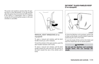 SKYVIEW™ GLASS-PANELED ROOF
                                                                                                            (if so equipped)

The power vent windows operate when the igni-
tion key is in the ON position, or for 45 seconds
after the ignition key is turned to the OFF position.
If the driver’s or passenger’s door is opened
during this 45 second period, power to the vent
windows is cancelled.




                                                                                                 LIC0524                                               LIC0525
                                                        MANUAL VENT WINDOWS (if so                          To close the SkyView roof sunshade, pull the tab
                                                        equipped)                                           to draw out the shade. Lock the shade in place by
                                                                                                            positioning the rod on the holder.
                                                        To open a manual vent window, pull the latch
                                                        handle toward you until it releases.                To open the shade, lift the rod from the holder and
                                                                                                            ease the shade back into its stored position.
                                                        To lock the window in the open position, push the
                                                        latch handle rearward until it locks.                                    CAUTION
                                                        To close a manual vent window, pull the latch       Do not pull the SkyView roof sunshade
                                                        handle toward you and push the rear portion of      straight down. This can damage the
                                                        the latch toward the rear of the vehicle until it   shade.
                                                        locks.




                                                                                                                      Instruments and controls 2-39




                                                                                     ੬ REVIEW COPY—2008 Quest (van)
                                                                                     Owners Manual—USA_English (nna)
                                                                                     06/29/07—debbie ੭
 