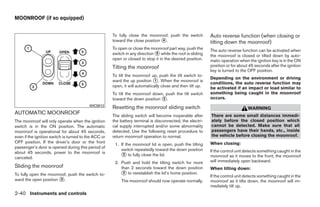 MOONROOF (if so equipped)


                                                      To fully close the moonroof, push the switch          Auto reverse function (when closing or
                                                      toward the close position ᭺.
                                                                                4
                                                                                                            tilting down the moonroof)
                                                      To open or close the moonroof part way, push the      The auto reverse function can be activated when
                                                      switch in any direction ᭺ while the roof is sliding
                                                                              5
                                                                                                            the moonroof is closed or tilted down by auto-
                                                      open or closed to stop it in the desired position.    matic operation when the ignition key is in the ON
                                                      Tilting the moonroof                                  position or for about 45 seconds after the ignition
                                                                                                            key is turned to the OFF position.
                                                      To tilt the moonroof up, push the tilt switch to-
                                                                                                            Depending on the environment or driving
                                                      ward the up position ᭺. When the moonroof is
                                                                              1
                                                                                                            conditions, the auto reverse function may
                                                      open, it will automatically close and then tilt up.   be activated if an impact or load similar to
                                                      To tilt the moonroof down, push the tilt switch       something being caught in the moonroof
                                                      toward the down position ᭺.
                                                                               2                            occurs.
                                          WIC0812
                                                      Resetting the moonroof sliding switch                                      WARNING
AUTOMATIC MOONROOF                                    The sliding switch will become inoperable after       There are some small distances immedi-
The moonroof will only operate when the ignition      the battery terminal is disconnected, the electri-    ately before the closed position which
switch is in the ON position. The automatic           cal supply interrupted and/or some abnormality        cannot be detected. Make sure that all
moonroof is operational for about 45 seconds,         detected. Use the following reset procedure to        passengers have their hands, etc., inside
even if the ignition switch is turned to the ACC or   return moonroof operation to normal.                  the vehicle before closing the moonroof.
OFF position. If the driver’s door or the front                                                             When closing:
                                                       1. If the moonroof lid is open, push the tilting
passenger’s door is opened during this period of
                                                          switch repeatedly toward the down position        If the control unit detects something caught in the
about 45 seconds, power to the moonroof is
canceled.                                                 ᭺ to fully close the lid.
                                                            2                                               moonroof as it moves to the front, the moonroof
                                                       2. Push and hold the tilting switch for more         will immediately open backward.
Sliding the moonroof                                      than 2 seconds toward the down position           When tilting down:
To fully open the moonroof, push the switch to-           ᭺ to reestablish the lid’s home position.
                                                           2
                                                                                                            If the control unit detects something caught in the
ward the open position ᭺.
                       3                                   The moonroof should now operate normally.        moonroof as it tilts down, the moonroof will im-
                                                                                                            mediately tilt up.
2-40 Instruments and controls




                                                                                    ੬ REVIEW COPY—2008 Quest (van)
                                                                                    Owners Manual—USA_English (nna)
                                                                                    06/29/07—debbie ੭
 