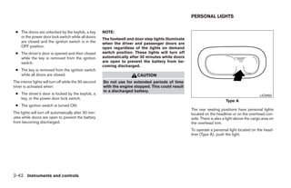PERSONAL LIGHTS


 ● The doors are unlocked by the keyfob, a key          NOTE:
   or the power door lock switch while all doors
                                                        The footwell and door step lights illuminate
   are closed and the ignition switch is in the         when the driver and passenger doors are
   OFF position.                                        open regardless of the lights on demand
 ● The driver’s door is opened and then closed          switch position. These lights will turn off
   while the key is removed from the ignition           automatically after 30 minutes while doors
   switch.                                              are open to prevent the battery from be-
                                                        coming discharged.
 ● The key is removed from the ignition switch
   while all doors are closed.                                            CAUTION
The interior lights will turn off while the 30 second   Do not use for extended periods of time
timer is activated when:                                with the engine stopped. This could result
                                                        in a discharged battery.
 ● The driver’s door is locked by the keyfob, a                                                                                                  LIC0492
   key, or the power door lock switch.
                                                                                                                            Type A
 ● The ignition switch is turned ON.
                                                                                                       The rear seating positions have personal lights
The lights will turn off automatically after 30 min-                                                   located on the headliner or on the overhead con-
utes while doors are open to prevent the battery                                                       sole. There is also a light above the cargo area on
from becoming discharged.                                                                              the overhead trim.
                                                                                                       To operate a personal light located on the head-
                                                                                                       liner (Type A), push the light.




2-42 Instruments and controls




                                                                                  ੬ REVIEW COPY—2008 Quest (van)
                                                                                  Owners Manual—USA_English (nna)
                                                                                  06/29/07—debbie ੭
 