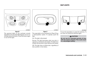 MAP LIGHTS




                                          LIC0493                                              LIC0492                                             WIC0952
                       Type B                                              Type C                          To turn the map lights on, press the switches. To
The personal lights on the overhead console           The cargo light on the overhead trim (Type C) has    turn them off, press the switches again.
(Type B) can be swiveled 360 degrees. To turn on      a three-position switch. To operate, push the
the light, press the button. Press the button again   light.                                                                   CAUTION
to turn off the light.
                                                      On: The light is illuminated                         Do not use for extended periods of time
                                                                                                           with the engine stopped. This could result
                                                      Normal: The light illuminates when any door is
                                                                                                           in a discharged battery.
                                                      opened or unlocked by the keyfob. The light turns
                                                      off after 30 seconds or when all doors are closed.
                                                      Off: The light does not illluminate, regardless of
                                                      door position or lock status.




                                                                                                                     Instruments and controls 2-43




                                                                                     ੬ REVIEW COPY—2008 Quest (van)
                                                                                     Owners Manual—USA_English (nna)
                                                                                     06/29/07—debbie ੭
 