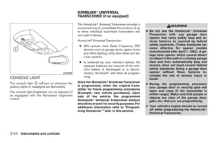 HOMELINKா UNIVERSAL
                                                   TRANSCEIVER (if so equipped)

                                                   The HomeLinkா Universal Transceiver provides a
                                                                                                                        WARNING
                                                   convenient way to consolidate the functions of up
                                                   to three individual hand-held transmitters into     ● Do not use the HomeLinkா Universal
                                                   one built-in device.                                  Transceiver with any garage door
                                                                                                         opener that lacks safety stop and re-
                                                   HomeLinkா Universal Transceiver:                      verse features as required by federal
                                                    ● Will operate most Radio Frequency (RF)             safety standards. (These standards be-
                                                      devices such as garage doors, gates, home          came effective for opener models
                                                                                                         manufactured after April 1, 1982). A ga-
                                                      and office lighting, entry door locks and se-
                                                                                                         rage door opener which cannot detect
                                                      curity systems.
                                                                                                         an object in the path of a closing garage
                                                    ● Is powered by your vehicle’s battery. No           door and then automatically stop and
                                                      separate batteries are required. If the vehi-      reverse, does not meet current federal
                                                      cle’s battery is discharged or is discon-          safety standards. Using a garage door
                                        LIC0956       nected, HomeLinkா will retain all program-         opener without these features in-
                                                      ming.                                              creases the risk of serious injury or
CONSOLE LIGHT                                                                                            death.
The console light ᭺ will turn on whenever the
                    1                              Once the HomeLinkா Universal Transceiver
                                                                                                       ● During the programming procedure
parking lights or headlights are illuminated.      is programmed, retain the original trans-
                                                                                                         your garage door or security gate will
                                                   mitter for future programming procedures
The console light brightness can be adjusted (if                                                         open and close (if the transmitter is
                                                   (Example: new vehicle purchases). Upon                within range). Make sure that people or
so equipped) with the illumination brightness      sale of the vehicle, the programmed
control.                                                                                                 objects are clear of the garage door,
                                                   HomeLinkா Universal Transceiver buttons               gate, etc. that you are programming.
                                                   should be erased for security purposes. For
                                                   additional information refer to “Program-           ● Your vehicle’s engine should be turned
                                                   ming HomeLinkா” later in this section.                off while programming the HomeLinkா
                                                                                                         Universal Transceiver.




2-44 Instruments and controls




                                                                                ੬ REVIEW COPY—2008 Quest (van)
                                                                                Owners Manual—USA_English (nna)
                                                                                06/29/07—debbie ੭
 
