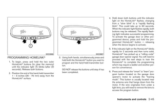 4. Hold down both buttons until the indicator
                                                                                                       light on the HomeLinkா flashes, changing
                                                                                                       from a “slow blink” to a “rapidly flashing
                                                                                                       blink”. This could take up to 90 seconds.
                                                                                                       When the indicator light flashes rapidly, both
                                                                                                       buttons may be released. The rapidly flash-
                                                                                                       ing light indicates successful programming.
                                                                                                       To activate the garage door or other pro-
                                                                                                       grammed device, press and hold the pro-
                                                                                                       grammed HomeLinkா button — releasing
                                                                                                       when the device begins to activate.
                                                                                                    5. If the indicator light on the HomeLinkா blinks
                                                                                                       rapidly for 2 seconds and then turns solid,
                                       WIC0986                                          WIC0987        HomeLinkா has picked up a “rolling code”
PROGRAMMING HOMELINKா                              3. Using both hands, simultaneously press and       garage door opener signal. You will need to
                                                      hold both the HomeLinkா button you want to       proceed with the next steps to train the
1. To begin, press and hold the two outer             program and the hand-held transmitter but-       HomeLinkா to complete the programming
   HomeLinkா buttons (to clear the memory)                                                             which may require a ladder and another per-
                                                      ton.
   until the indicator light ᭺ blinks (after 20
                             1                                                                         son for convenience.
   seconds). Release both buttons.                    DO NOT release the buttons until step 4 has
                                                      been completed.                               6. Press and release the “smart” or “learn” pro-
2. Position the end of the hand-held transmitter                                                       gram button located on the garage door
   1 - 3 inches (26 - 76 mm) away from the                                                             opener’s motor to activate the “training
   HomeLinkா surface.
                                                                                                       mode”. This button is usually located near
                                                                                                       the antenna wire that hangs down from the
                                                                                                       motor. If the wire originates from under a
                                                                                                       light lens, you will need to remove the lens to
                                                                                                       access the program button.



                                                                                                             Instruments and controls 2-45




                                                                              ੬ REVIEW COPY—2008 Quest (van)
                                                                              Owners Manual—USA_English (nna)
                                                                              06/29/07—debbie ੭
 