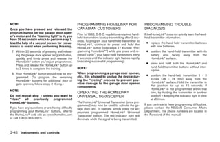 NOTE:                                                PROGRAMMING HOMELINKா FOR                             PROGRAMMING TROUBLE-
Once you have pressed and released the               CANADIAN CUSTOMERS                                    DIAGNOSIS
program button on the garage door open-              Prior to 1992, D.O.C. regulations required hand-      If the HomeLinkா does not quickly learn the hand-
er’s motor and the “training light” is lit, you      held transmitters to stop transmitting after 2 sec-   held transmitter information:
have 30 seconds in which to perform step 7.          onds. To program your hand-held transmitter to
Use the help of a second person for conve-                                                                  ● replace the hand-held transmitter batteries
                                                     HomeLinkா, continue to press and hold the
nience to assist when performing this step.                                                                   with new batteries.
                                                     HomeLinkா button (note steps 2 - 4 under “Pro-
 7. Within 30 seconds of pressing and releas-        gramming HomeLinkா”) while you press and re-           ● position the hand-held transmitter with its
    ing the garage door opener program button,       press (“cycle”) your hand-held transmitters every        battery area facing away from the
    quickly and firmly press and release the         2 seconds until the indicator light flashes rapidly      HomeLinkா surface.
    HomeLinkா button you’ve just programmed.         (indicating successful programming).
                                                                                                            ● press and hold both the HomeLinkா and
    Press and release the HomeLinkா button up
                                                     NOTE:                                                    hand-held transmitter buttons without inter-
    to 3 times to complete the training.
                                                                                                              ruption.
 8. Your HomeLinkா button should now be pro-         When programming a garage door opener,
                                                     etc., it is advised to unplug the device dur-          ● position the hand-held transmitter 1 - 3
    grammed. (To program the remaining
                                                     ing the “cycling” process to prevent pos-                inches (26 - 76 mm) away from the
    HomeLinkா buttons for additional door or
                                                     sible damage to the garage door opener                   HomeLinkா surface. Hold the transmitter in
    gate openers, follow steps 2-4 only.)
                                                     components.                                              that position for up to 15 seconds. If
                                                                                                              HomeLinkா is not programmed within that
NOTE:
                                                     OPERATING THE HOMELINKா                                  time, try holding the transmitter in another
Do not repeat step 1 unless you want to              UNIVERSAL TRANSCEIVER                                    position – keeping the indicator light in view
“clear”  all   previously   programmed                                                                        at all times.
HomeLinkா buttons.                                   The HomeLinkா Universal Transceiver (once pro-
                                                     grammed) may now be used to activate the ga-          If you continue to have programming difficulties,
If you have any questions or are having difficulty   rage door, etc. To operate, simply press the ap-      please contact the NISSAN Consumer Affairs
programming your HomeLinkா buttons, refer to         propriate programmed HomeLinkா Universal              Department. The phone numbers are located in
the HomeLinkா web site at: www.homelink.com          Transceiver button. The red indicator light will      the Foreword of this manual.
or call 1-800-355-3515.                              illuminate while the signal is being transmitted.



2-46 Instruments and controls




                                                                                   ੬ REVIEW COPY—2008 Quest (van)
                                                                                   Owners Manual—USA_English (nna)
                                                                                   06/29/07—debbie ੭
 