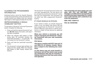 CLEARING THE PROGRAMMED                               The HomeLinkா Universal Transceiver button has       This transmitter has been tested and com-
INFORMATION                                           now been reprogrammed. The new device can            plies with FCC and DOC/MDC rules.
                                                      be activated by pushing the HomeLinkா button         Changes or modifications not expressly ap-
Individual buttons cannot be cleared. However,        that was just programmed. This procedure will        proved by the party responsible for compli-
to clear all programming, press and hold the two      not affect any other programmed HomeLinkா            ance could void the user’s authority to op-
outside buttons and release when the indicator        buttons.                                             erate the equipment.
light begins to flash (approximately 20 seconds).
                                                                                                           DOC: ISTC 1763K1313
                                                      IF YOUR VEHICLE IS STOLEN
REPROGRAMMING A SINGLE                                                                                     FCC I.D. CV2V67690
HOMELINKா BUTTON                                      If your vehicle is stolen, you should change the
                                                      codes of any non-rolling code device that has
To reprogram a HomeLinkா Universal Transceiver        been programmed into HomeLinkா. Consult the
button, complete the following.                       Owner’s Manual of each device or call the manu-
 1. Press and hold the desired HomeLinkா but-         facturer or dealer of those devices for additional
    ton. Do not release the button until step 4       information.
    has been completed.
                                                      When your vehicle is recovered, you will
 2. When the indicator light begins to flash          need to reprogram the HomeLinkா Univer-
    slowly (after 20 seconds), position the           sal Transceiver with your new transmitter
    hand-held transmitter 1 - 3 inches (26 - 76       information.
    mm) away from the HomeLinkா surface.
                                                      FCC Notice:
 3. Press and hold the hand-held transmitter
    button.                                           This device complies with FCC rules part 15
                                                      and RSS-210 of Industry Canada. Opera-
 4. The HomeLinkா indicator light will flash, first   tion is subject to the following two condi-
    slowly and then rapidly. When the indicator       tions:
    light begins to flash rapidly, release both
    buttons.                                          (1) This device may not cause harmful in-
                                                      terference and (2) This device must accept
                                                      any interference that may be received, in-
                                                      cluding interference that may cause undes-
                                                      ired operation.
                                                                                                                   Instruments and controls 2-47




                                                                                    ੬ REVIEW COPY—2008 Quest (van)
                                                                                    Owners Manual—USA_English (nna)
                                                                                    06/29/07—debbie ੭
 