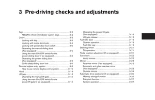 3 Pre-driving checks and adjustments


Keys . . . . . . . . . . . . . . . . . . . . . . . . . . . . . . . . . . . . . . . . . . . . . 3-2      Operating the power lift gate
    NISSAN vehicle immobilizer system keys . . . . . . . . . . 3-2                                      (if so equipped) . . . . . . . . . . . . . . . . . . . . . . . . . . . . . . . 3-16
Doors . . . . . . . . . . . . . . . . . . . . . . . . . . . . . . . . . . . . . . . . . . . . 3-3       Lift gate release . . . . . . . . . . . . . . . . . . . . . . . . . . . . . . . 3-18
    Locking with key. . . . . . . . . . . . . . . . . . . . . . . . . . . . . . . . 3-3              Fuel-filler door . . . . . . . . . . . . . . . . . . . . . . . . . . . . . . . . . . . 3-19
    Locking with inside lock knob . . . . . . . . . . . . . . . . . . . . 3-4                           Opener operation. . . . . . . . . . . . . . . . . . . . . . . . . . . . . . 3-19
    Locking with power door lock switch . . . . . . . . . . . . . 3-5                                   Fuel-filler cap . . . . . . . . . . . . . . . . . . . . . . . . . . . . . . . . . 3-19
    Operating the manual sliding door                                                                Steering wheel . . . . . . . . . . . . . . . . . . . . . . . . . . . . . . . . . . . 3-21
    (if so equipped) . . . . . . . . . . . . . . . . . . . . . . . . . . . . . . . . 3-5                Tilt operation . . . . . . . . . . . . . . . . . . . . . . . . . . . . . . . . . . 3-21
    Using the main ON/OFF switch for the                                                             Pedal position adjustment (if so equipped) . . . . . . . . . . 3-21
    power sliding door (if so equipped) . . . . . . . . . . . . . . . 3-6                            Sun visors . . . . . . . . . . . . . . . . . . . . . . . . . . . . . . . . . . . . . . . 3-22
    Operating the power sliding door                                                                    Vanity mirrors . . . . . . . . . . . . . . . . . . . . . . . . . . . . . . . . . 3-22
    (if so equipped) . . . . . . . . . . . . . . . . . . . . . . . . . . . . . . . . 3-6             Mirrors . . . . . . . . . . . . . . . . . . . . . . . . . . . . . . . . . . . . . . . . . . 3-23
    Child safety sliding door lock . . . . . . . . . . . . . . . . . . . . 3-9                          Rearview mirror (if so equipped). . . . . . . . . . . . . . . . . 3-23
Remote keyless entry system . . . . . . . . . . . . . . . . . . . . . . . 3-9                           Automatic anti-glare rearview mirror
    How to use remote keyless entry system . . . . . . . . . 3-10                                       (if so equipped) . . . . . . . . . . . . . . . . . . . . . . . . . . . . . . . 3-23
Hood . . . . . . . . . . . . . . . . . . . . . . . . . . . . . . . . . . . . . . . . . . . 3-14         Outside mirrors . . . . . . . . . . . . . . . . . . . . . . . . . . . . . . . 3-24
Lift gate . . . . . . . . . . . . . . . . . . . . . . . . . . . . . . . . . . . . . . . . . 3-14     Automatic drive positioner (if so equipped) . . . . . . . . . . 3-25
    Operating the manual lift gate . . . . . . . . . . . . . . . . . . . 3-15                           Memory storage function . . . . . . . . . . . . . . . . . . . . . . . 3-26
    Using the main ON/OFF switch for the                                                                Entry/exit function . . . . . . . . . . . . . . . . . . . . . . . . . . . . . 3-27
    power lift gate (if so equipped) . . . . . . . . . . . . . . . . . . 3-15                           System operation. . . . . . . . . . . . . . . . . . . . . . . . . . . . . . 3-27




                                                                                                      ੬ REVIEW COPY—2008 Quest (van)
                                                                                                      Owners Manual—USA_English (nna)
                                                                                                      06/29/07—debbie ੭
 