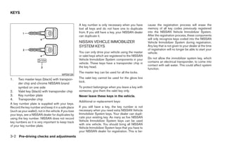 KEYS


                                                         A key number is only necessary when you have        cause the registration process will erase the
                                                         lost all keys and do not have one to duplicate      memory of all key codes previously registered
                                                         from. If you still have a key, your NISSAN dealer   into the NISSAN Vehicle Immobilizer System.
                                                         can duplicate it.                                   After the registration process, these components
                                                                                                             will only recognize keys coded into the NISSAN
                                                         NISSAN VEHICLE IMMOBILIZER                          Vehicle Immobilizer System during registration.
                                                         SYSTEM KEYS                                         Any key that is not given to your dealer at the time
                                                                                                             of registration will no longer be able to start your
                                                         You can only drive your vehicle using the master    vehicle.
                                                         or valet keys which are registered to the NISSAN
                                                         Vehicle Immobilizer System components in your       Do not allow the immobilizer system key, which
                                                         vehicle. These keys have a transponder chip in      contains an electrical transponder, to come into
                                                                                                             contact with salt water. This could affect system
                                                         the key head.
                                                                                                             function.
                                                         The master key can be used for all the locks.
                                           WPD0128
1.    Two master keys (black) with transpon-             The valet key cannot be used for the glove box
                                                         lock.
      der chip and chrome NISSAN brand
      symbol on one side                                 To protect belongings when you leave a key with
2.    Valet key (black) with transponder chip            someone, give them the valet key only.
3.    Key number plate                                   Never leave these keys in the vehicle.
4.    Transponder chip
                                                         Additional or replacement keys:
A key number plate is supplied with your keys.
Record the key number and keep it in a safe place        If you still have a key, the key number is not
(such as your wallet), not in the vehicle. If you lose   necessary when you need extra NISSAN Vehicle
your keys, see a NISSAN dealer for duplicates by         Immobilizer System keys. Your dealer can dupli-
using the key number. NISSAN does not record             cate your existing key. As many as five NISSAN
key numbers so it is very important to keep track        Vehicle Immobilizer System keys can be used
of your key number plate.                                with one vehicle. You should bring all NISSAN
                                                         Vehicle Immobilizer System keys that you have to
                                                         your NISSAN dealer for registration. This is be-
3-2 Pre-driving checks and adjustments




                                                                                      ੬ REVIEW COPY—2008 Quest (van)
                                                                                      Owners Manual—USA_English (nna)
                                                                                      06/29/07—debbie ੭
 