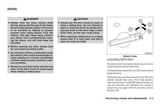DOORS


                  WARNING                                       CAUTION
● Always have the doors locked while           ● Always use the door handle to open or
  driving. Along with the use of seat belts,     close a sliding door. Do not attempt to
  this provides greater safety in the event      open or close the doors by merely plac-
  of an accident by helping to prevent           ing your hand on the door edge or door
  persons from being thrown from the             slide roller, as this may cause injury.
  vehicle. This also helps keep children
                                               ● When opening a sliding door on a slope,
  and others from unintentionally open-
                                                 ensure that it is fully open and that it
  ing the doors, and will help keep out
                                                 does not close by itself.
  intruders.
● Before opening any door, always look
  for and avoid oncoming traffic.
● Do not leave children unattended inside                                                                                            LPD0181
  the vehicle. They could unknowingly ac-                                                                     Driver’s side
  tivate switches or controls. Unattended
  children could become involved in seri-                                                    LOCKING WITH KEY
  ous accidents.                                                                             The power door lock system allows you to lock or
● Always be sure that hands and feet are                                                     unlock all doors at the same time.
  clear of the door frame to avoid injury
  while closing a sliding door.                                                              Turning the key toward the front ᭺ of the vehicle
                                                                                                                              1
                                                                                             locks all doors.
                                                                                             Turning the key one time toward the rear ᭺ of the
                                                                                                                                      2
                                                                                             vehicle unlocks that door. From that position,
                                                                                             returning the key to neutral ᭺ (where the key can
                                                                                                                          3
                                                                                             only be removed and inserted) and turning it
                                                                                             toward the rear again within 5 seconds unlocks
                                                                                             all doors ᭺.
                                                                                                        4



                                                                                            Pre-driving checks and adjustments 3-3




                                                                        ੬ REVIEW COPY—2008 Quest (van)
                                                                        Owners Manual—USA_English (nna)
                                                                        06/29/07—debbie ੭
 