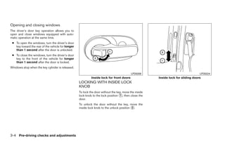 Opening and closing windows
The driver’s door key operation allows you to
open and close windows equipped with auto-
matic operation at the same time.
 ● To open the windows, turn the driver’s door
   key toward the rear of the vehicle for longer
   than 1 second after the door is unlocked.
 ● To close the windows, turn the driver’s door
   key to the front of the vehicle for longer
   than 1 second after the door is locked.
Windows stop when the key cylinder is released.
                                                                                           LPD0208                                 LPD0224
                                                            Inside lock for front doors                Inside lock for sliding doors
                                                   LOCKING WITH INSIDE LOCK
                                                   KNOB
                                                   To lock the door without the key, move the inside
                                                   lock knob to the lock position ᭺, then close the
                                                                                  1
                                                   door.
                                                   To unlock the door without the key, move the
                                                   inside lock knob to the unlock position ᭺.
                                                                                           2




3-4 Pre-driving checks and adjustments




                                                                                ੬ REVIEW COPY—2008 Quest (van)
                                                                                Owners Manual—USA_English (nna)
                                                                                06/29/07—debbie ੭
 
