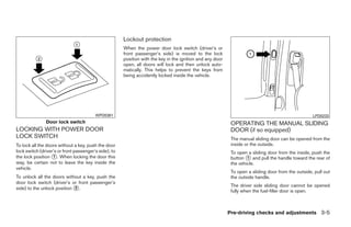 Lockout protection
                                                       When the power door lock switch (driver’s or
                                                       front passenger’s side) is moved to the lock
                                                       position with the key in the ignition and any door
                                                       open, all doors will lock and then unlock auto-
                                                       matically. This helps to prevent the keys from
                                                       being accidently locked inside the vehicle.




                                         WPD0381                                                                                                     LPD0233
               Door lock switch                                                                              OPERATING THE MANUAL SLIDING
LOCKING WITH POWER DOOR                                                                                      DOOR (if so equipped)
LOCK SWITCH                                                                                                  The manual sliding door can be opened from the
To lock all the doors without a key, push the door                                                           inside or the outside.
lock switch (driver’s or front passenger’s side), to                                                         To open a sliding door from the inside, push the
the lock position ᭺. When locking the door this
                   1                                                                                         button ᭺ and pull the handle toward the rear of
                                                                                                                     1
way, be certain not to leave the key inside the                                                              the vehicle.
vehicle.
                                                                                                             To open a sliding door from the outside, pull out
To unlock all the doors without a key, push the                                                              the outside handle.
door lock switch (driver’s or front passenger’s
                                                                                                             The driver side sliding door cannot be opened
side) to the unlock position ᭺.
                             2
                                                                                                             fully when the fuel-filler door is open.



                                                                                                            Pre-driving checks and adjustments 3-5




                                                                                     ੬ REVIEW COPY—2008 Quest (van)
                                                                                     Owners Manual—USA_English (nna)
                                                                                     06/29/07—debbie ੭
 