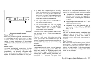● A sliding door can be opened by the over-          feature can be activated by the switches on the
                                                        head console switch and the keyfob even if         keyfob, the overhead console and the door pillar.
                                                        the vehicle is locked. The door will individu-
                                                                                                            ● If the inside or outside handle is activated
                                                        ally unlock and open. When the sliding door
                                                                                                              while the cinching motor is engaged, the
                                                        is closed, it will remain unlocked. The vehicle
                                                                                                              cinching motor will disengage and release
                                                        must be re-locked to lock the door.
                                                                                                              the latch.
                                                      ● The keyfob button must be held for 0.5 sec-
                                                                                                            ● The keyfob button must be held for 0.5 sec-
                                                        ond before the door opens.
                                                                                                              ond before the door closes.
                                                      ● The switch on the door pillar can only be
                                                                                                            ● The switch on the door pillar can only be
                                                        used to open the door if the main ON/OFF
                                                                                                              used to close the door if the main ON/OFF
                                                        switch is ON, the door is unlocked and the
                                                                                                              switch is ON.
                                                        child lockout switch is not set.
                                                                                                           Reverse:
                                       WPD0335       A warning chime will sound if the shift selector
                                                                                                           The door will reverse direction immediately dur-
           Overhead console switch                   lever is moved out of P (Park) during a power
                                                                                                           ing power open or power close if the keyfob,
Power Assist:                                        open operation.
                                                                                                           overhead console or door pillar switch is
If the main on/off switch is ON and a sliding door   The driver’s side power sliding door cannot be        pressed. A chime will sound to announce the
is unlocked and manually moved toward the open       power opened when the fuel lid door is open. A        reversal.
or close position using the inside or outside        warning chime will sound if an open operation is
handle, the power assist feature will be activated                                                         Auto Reverse:
                                                     attempted. The door can be opened manually
and the door will complete its motion automati-                                                            If an obstacle is detected during power open or
                                                     part way.
cally.                                                                                                     power close, a warning chime will sound and the
                                                     Power Close:                                          door will reverse direction and return to the full
Power Open:                                          The door automatically moves from the fully open      open or full close position. If a second obstacle is
The door automatically moves from the fully          position to the secondary position. When the          detected, the door motion will stop and the clutch
closed position to the fully open position in ap-    sliding door reaches the secondary position, the      mode will be engaged.
proximately 3 – 6 seconds. The power open            cinching motor engages and pulls the door to its
feature can be activated by the switches on the      primary latch position. Power close takes ap-
keyfob, the overhead console and the door pillar.    proximately 4 – 7 seconds. The power close

                                                                                                          Pre-driving checks and adjustments 3-7




                                                                                  ੬ REVIEW COPY—2008 Quest (van)
                                                                                  Owners Manual—USA_English (nna)
                                                                                  06/29/07—debbie ੭
 