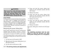 4. Press and hold the power sliding door
                     WARNING
                                                          switch on the overhead console until the
There are some small distances immedi-                    door closes.
ately before the closed position which
cannot be detected. Make sure that all                 5. Release the switch.
passengers have their hands, etc., inside              6. Press and hold the power sliding door
the vehicle before closing the door.                      switch on the overhead console until the
                                                          door opens as far as it can.
Clutch Mode:
To help prevent unexpected slams due to gravity,       7. Release the switch.
the clutch mode is engaged intermittently for          8. Press and hold the power sliding door
approximately 5 – 8 seconds when power open               switch on the overhead console until the
or close is interrupted due to multiple obstacles,        door closes.
low battery voltage or the main ON/OFF switch
turned to OFF. The door must then be opened or         9. Release the switch.
closed manually.                                      The power sliding door should now work prop-
                                                      erly.
Restarting the power sliding door
Some power sliding door functions will become         NOTE:
disabled after the battery terminal is discon-        The restarting procedure must be com-
nected and/or the electrical supply is interrupted.   pleted for both the left-hand and right-
                                                      hand power sliding doors (if so equipped).
The following procedure must be used to restart
each power sliding door so that all functions are
enabled.
 1. Turn the main on/off switch to OFF.
 2. Manually open the power sliding door to its
    fully open position.
 3. Turn the main on/off switch to ON.

3-8 Pre-driving checks and adjustments




                                                                                ੬ REVIEW COPY—2008 Quest (van)
                                                                                Owners Manual—USA_English (nna)
                                                                                06/29/07—debbie ੭
 