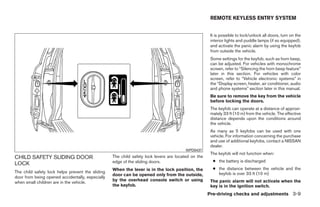 REMOTE KEYLESS ENTRY SYSTEM


                                                                                                     It is possible to lock/unlock all doors, turn on the
                                                                                                     interior lights and puddle lamps (if so equipped),
                                                                                                     and activate the panic alarm by using the keyfob
                                                                                                     from outside the vehicle.
                                                                                                     Some settings for the keyfob, such as horn beep,
                                                                                                     can be adjusted. For vehicles with monochrome
                                                                                                     screen, refer to “Silencing the horn beep feature”
                                                                                                     later in this section. For vehicles with color
                                                                                                     screen, refer to “Vehicle electronic systems” in
                                                                                                     the “Display screen, heater, air conditioner, audio
                                                                                                     and phone systems” section later in this manual.
                                                                                                     Be sure to remove the key from the vehicle
                                                                                                     before locking the doors.
                                                                                                     The keyfob can operate at a distance of approxi-
                                                                                                     mately 33 ft (10 m) from the vehicle. The effective
                                                                                                     distance depends upon the conditions around
                                                                                                     the vehicle.
                                                                                                     As many as 5 keyfobs can be used with one
                                                                                                     vehicle. For information concerning the purchase
                                                                                                     and use of additional keyfobs, contact a NISSAN
                                                                                                     dealer.
                                                                                        WPD0437
                                                                                                     The keyfob will not function when:
CHILD SAFETY SLIDING DOOR                         The child safety lock levers are located on the
                                                  edge of the sliding doors.                          ● the battery is discharged
LOCK
                                                  When the lever is in the lock position, the         ● the distance between the vehicle and the
The child safety lock helps prevent the sliding                                                         keyfob is over 33 ft (10 m)
                                                  door can be opened only from the outside,
door from being opened accidentally, especially
                                                  by the overhead console switch or using            The panic alarm will not activate when the
when small children are in the vehicle.
                                                  the keyfob.                                        key is in the ignition switch.
                                                                                                    Pre-driving checks and adjustments 3-9




                                                                              ੬ REVIEW COPY—2008 Quest (van)
                                                                              Owners Manual—USA_English (nna)
                                                                              06/29/07—debbie ੭
 