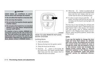 ● When the           button is pushed with all
                 CAUTION
                                                                                                    doors locked, the hazard warning lights flash
Listed below are conditions or occur-                                                               twice and the horn beeps once as a re-
rences which will damage the keyfob:                                                                minder that the doors are already locked.
● Do not allow the keyfob to become wet.                                                          ● If a door is open and you push the
● Do not drop the keyfob.                                                                           button, the doors will lock but the horn will
                                                                                                    not beep and the hazard warning lights will
● Do not strike the keyfob sharply against                                                          not flash.
  another object.
                                                                                                 The horn may or may not beep. For vehicles with
● Do not place the keyfob for an extended                                                        monochrome screen, refer to “Silencing the horn
  period in an area where temperatures                                                           beep feature” later in this section. For vehicles
  exceed 140°F (60°C).                                                                           with color screen, refer to “Vehicle electronic
If a keyfob is lost or stolen, NISSAN rec-                                                       systems” in the “Display screen, heater, air con-
ommends erasing the ID code of that key-                                             LPD0209     ditioner, audio and phone systems” section later
fob. This will prevent the keyfob from un-                                                       in this manual.
                                             HOW TO USE REMOTE KEYLESS
authorized use to unlock the vehicle. For
information regarding the erasing proce-
                                             ENTRY SYSTEM                                        NOTE:
dure, please contact a NISSAN dealer.        Locking doors                                       If you use the keyfob to change the horn
                                                                                                 beep and lamp flash feature for vehicles
                                              1. Close all windows.                              with color screen, the display will not show
                                              2. Remove the key from the ignition switch.        the current mode and cannot be used to
                                                                                                 change the mode. Use the keyfob to return
                                              3. Close the hood and all doors.                   to the previous mode and re-enable the
                                              4. Push the            button on the keyfob. All   display screen control. Refer to “Vehicle
                                                 the doors lock. The hazard warning lights       electronic systems” in the “Display screen,
                                                 flash twice and the horn beeps once to          heater, air conditioner, audio and phone
                                                 indicate all doors are locked.                  systems” section for additional informa-
                                                                                                 tion.


3-10 Pre-driving checks and adjustments




                                                                          ੬ REVIEW COPY—2008 Quest (van)
                                                                          Owners Manual—USA_English (nna)
                                                                          06/29/07—debbie ੭
 