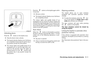 Push the        button on the keyfob again within       Opening windows
                                                    5 seconds.
                                                                                                            The keyfob allows you to open windows
                                                     ● All doors unlock.                                    equipped with automatic operation simulta-
                                                     ● The hazard indicator flashes once if all doors       neously.
                                                       are completely closed.                                ● To open the windows, press the       but-
                                                    The interior lights and puddle lamps (if so                ton on the keyfob for longer than 3 sec-
                                                    equipped) can be turned off without waiting 30             onds after all doors are unlocked.
                                                    seconds by inserting the key into the ignition and      The door windows will open while pressing
                                                    turning to the ON or START position, locking the        the     button on the keyfob.
                                                    doors with the keyfob or pushing the interior light
                                                    switch to the OFF position.                             The door windows cannot be closed by
                                                                                                            using the keyfob.
                                                    Auto relock
                                        LPD0210                                                             Linking the keyfob to automatic drive
                                                    When the          button on the keyfob is pushed,       positioner memory
Unlocking doors                                     all doors will lock automatically within 1 minute
                                                    unless one of the following operations is per-          If the vehicle is equipped with automatic drive
Push the        button on the keyfob once.
                                                    formed:                                                 positioner, the keyfob can be linked to a memory
 ● Only the driver’s door unlocks.                                                                          setting.
                                                     ● Any door is opened.
 ● The hazard indicator flashes once if all doors                                                           See “Automatic drive positioner” later in this sec-
                                                     ● A key is inserted into the ignition switch and       tion.
   are completely closed with the ignition key in      the key is turned from OFF to ON.
   any position except the ON position.
 ● The interior lights and puddle lamps (if so
   equipped) turn on and the light timer acti-
   vates for 30 seconds when the lights on
   demand switch is in the        position with
   the ignition key in any position except the
   ON position.

                                                                                                          Pre-driving checks and adjustments 3-11




                                                                                  ੬ REVIEW COPY—2008 Quest (van)
                                                                                  Owners Manual—USA_English (nna)
                                                                                  06/29/07—debbie ੭
 