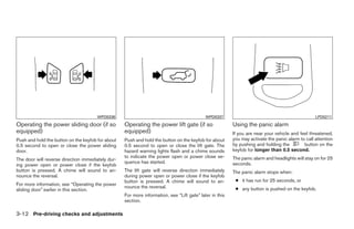 WPD0336                                               WPD0337                                               LPD0211
Operating the power sliding door (if so            Operating the power lift gate (if so                  Using the panic alarm
equipped)                                          equipped)                                             If you are near your vehicle and feel threatened,
Push and hold the button on the keyfob for about   Push and hold the button on the keyfob for about      you may activate the panic alarm to call attention
0.5 second to open or close the power sliding      0.5 second to open or close the lift gate. The        by pushing and holding the         button on the
door.                                              hazard warning lights flash and a chime sounds        keyfob for longer than 0.5 second.
                                                   to indicate the power open or power close se-         The panic alarm and headlights will stay on for 25
The door will reverse direction immediately dur-
                                                   quence has started.                                   seconds.
ing power open or power close if the keyfob
button is pressed. A chime will sound to an-       The lift gate will reverse direction immediately      The panic alarm stops when:
nounce the reversal.                               during power open or power close if the keyfob
                                                   button is pressed. A chime will sound to an-           ● it has run for 25 seconds, or
For more information, see “Operating the power
                                                   nounce the reversal.                                   ● any button is pushed on the keyfob.
sliding door” earlier in this section.
                                                   For more information, see “Lift gate” later in this
                                                   section.

3-12 Pre-driving checks and adjustments




                                                                                 ੬ REVIEW COPY—2008 Quest (van)
                                                                                 Owners Manual—USA_English (nna)
                                                                                 06/29/07—debbie ੭
 