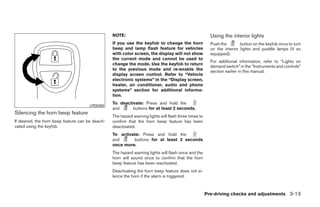 NOTE:                                                   Using the interior lights
                                                   If you use the keyfob to change the horn                Push the        button on the keyfob once to turn
                                                   beep and lamp flash feature for vehicles                on the interior lights and puddle lamps (if so
                                                   with color screen, the display will not show            equipped).
                                                   the current mode and cannot be used to
                                                                                                           For additional information, refer to “Lights on
                                                   change the mode. Use the keyfob to return
                                                                                                           demand switch” in the “Instruments and controls”
                                                   to the previous mode and re-enable the                  section earlier in this manual.
                                                   display screen control. Refer to “Vehicle
                                                   electronic systems” in the “Display screen,
                                                   heater, air conditioner, audio and phone
                                                   systems” section for additional informa-
                                                   tion.
                                                   To deactivate: Press and hold the
                                       LPD0262
                                                   and      buttons for at least 2 seconds.
Silencing the horn beep feature
                                                   The hazard warning lights will flash three times to
If desired, the horn beep feature can be deacti-   confirm that the horn beep feature has been
vated using the keyfob.                            deactivated.
                                                   To activate: Press and hold the
                                                   and      buttons for at least 2 seconds
                                                   once more.
                                                   The hazard warning lights will flash once and the
                                                   horn will sound once to confirm that the horn
                                                   beep feature has been reactivated.
                                                   Deactivating the horn beep feature does not si-
                                                   lence the horn if the alarm is triggered.



                                                                                                         Pre-driving checks and adjustments 3-13




                                                                                 ੬ REVIEW COPY—2008 Quest (van)
                                                                                 Owners Manual—USA_English (nna)
                                                                                 06/29/07—debbie ੭
 