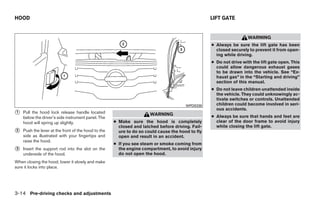 HOOD                                                                                              LIFT GATE


                                                                                                                    WARNING
                                                                                                  ● Always be sure the lift gate has been
                                                                                                    closed securely to prevent it from open-
                                                                                                    ing while driving.
                                                                                                  ● Do not drive with the lift gate open. This
                                                                                                    could allow dangerous exhaust gases
                                                                                                    to be drawn into the vehicle. See “Ex-
                                                                                                    haust gas” in the “Starting and driving”
                                                                                                    section of this manual.
                                                                                                  ● Do not leave children unattended inside
                                                                                                    the vehicle. They could unknowingly ac-
                                                                                                    tivate switches or controls. Unattended
                                                                                       WPD0338      children could become involved in seri-
                                                                                                    ous accidents.
᭺
1   Pull the hood lock release handle located                         WARNING
    below the driver’s side instrument panel. The                                                 ● Always be sure that hands and feet are
    hood will spring up slightly.                    ● Make sure the hood is completely             clear of the door frame to avoid injury
                                                       closed and latched before driving. Fail-     while closing the lift gate.
᭺
2   Push the lever at the front of the hood to the     ure to do so could cause the hood to fly
    side as illustrated with your fingertips and       open and result in an accident.
    raise the hood.
                                                     ● If you see steam or smoke coming from
᭺
3   Insert the support rod into the slot on the        the engine compartment, to avoid injury
    underside of the hood.                             do not open the hood.
When closing the hood, lower it slowly and make
sure it locks into place.




3-14 Pre-driving checks and adjustments




                                                                              ੬ REVIEW COPY—2008 Quest (van)
                                                                              Owners Manual—USA_English (nna)
                                                                              06/29/07—debbie ੭
 