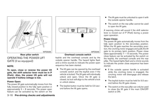 ● The lift gate must be unlocked to open it with
                                                                                                                 the outside opener handle.
                                                                                                               ● The switch on the rear pillar cannot be used
                                                                                                                 to open the lift gate.
                                                                                                              A warning chime will sound if the shift selector
                                                                                                              lever is moved out of P (Park) during a power
                                                                                                              open operation.
                                                                                                              Power Close:
                                                                                                              The power lift gate automatically moves from the
                                                                                                              fully open position to the secondary position.
                                                                                                              When the lift gate reaches the secondary posi-
                                                                                                              tion, the cinching motor engages and pulls the lift
                                        WPD0339                                                 WPD0340       gate to its primary latch position. Power close
               Rear pillar switch                              Overhead console switch                        takes approximately 7 – 10 seconds. The power
                                                                                                              close feature can be activated by the switch on
OPERATING THE POWER LIFT                              keyfob and the overhead console and by the              the keyfob, the overhead console and the rear
GATE (if so equipped)                                 outside opener handle. The hazard lights flash          pillar. The hazard lights flash and a chime sounds
                                                      and a chime sounds to indicate the power open           to indicate the power close sequence has been
NOTE:                                                 sequence has been started.                              started.
To open, close or reverse the power lift               ● The lift gate can be opened by the overhead           ● If the outside opener handle is activated
gate, the shift selector lever must be in P              console switch and the keyfob even if the               while the cinching motor is engaged, the
(Park). Also, the power lift gate will not               vehicle is locked. The lift gate will individually      cinching motor will disengage and release
operate if battery voltage is low.                       unlock and open. Once the lift gate is                  the latch.
                                                         closed, its lock will align to the vehicle’s lock
Power Open:                                                                                                    ● The keyfob button must be held for 0.5 sec-
                                                         or unlock status.                                       ond before the lift gate closes.
The power lift gate automatically moves from the
fully closed position to the fully open position in    ● The keyfob button must be held for 0.5 sec-           ● The switch on the rear pillar can only be used
approximately 5 – 8 seconds. The power open              ond before the lift gate opens.                         to close the lift gate if the main ON/OFF
feature can be activated by the switch on the                                                                    switch is ON.
3-16 Pre-driving checks and adjustments




                                                                                     ੬ REVIEW COPY—2008 Quest (van)
                                                                                     Owners Manual—USA_English (nna)
                                                                                     06/29/07—debbie ੭
 