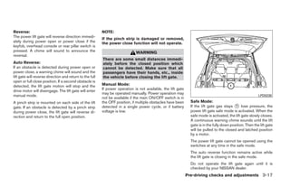 Reverse:                                                  NOTE:
The power lift gate will reverse direction immedi-
                                                          If the pinch strip is damaged or removed,
ately during power open or power close if the             the power close function will not operate.
keyfob, overhead console or rear pillar switch is
pressed. A chime will sound to announce the                                   WARNING
reversal.
                                                          There are some small distances immedi-
Auto Reverse:                                             ately before the closed position which
If an obstacle is detected during power open or           cannot be detected. Make sure that all
power close, a warning chime will sound and the           passengers have their hands, etc., inside
lift gate will reverse direction and return to the full   the vehicle before closing the lift gate.
open or full close position. If a second obstacle is
detected, the lift gate motion will stop and the          Manual Mode:
drive motor will disengage. The lift gate will enter      If power operation is not available, the lift gate
                                                          may be operated manually. Power operation may
manual mode.                                                                                                                                                 LPD0238
                                                          not be available if the main ON/OFF switch is in
A pinch strip is mounted on each side of the lift         the OFF position, if multiple obstacles have been      Safe Mode:
gate. If an obstacle is detected by a pinch strip         detected in a single power cycle, or if battery        If the lift gate gas stays ᭺ lose pressure, the
                                                                                                                                              1
during power close, the lift gate will reverse di-        voltage is low.                                        power lift gate safe mode is activated. When the
rection and return to the full open position.                                                                    safe mode is activated, the lift gate slowly closes.
                                                                                                                 A continuous warning chime sounds until the lift
                                                                                                                 gate is in the fully down position. Then the lift gate
                                                                                                                 will be pulled to the closed and latched position
                                                                                                                 by a motor.
                                                                                                                 The power lift gate cannot be opened using the
                                                                                                                 switches at any time in the safe mode.
                                                                                                                 The auto reverse function remains active while
                                                                                                                 the lift gate is closing in the safe mode.
                                                                                                                 Do not operate the lift gate again until it is
                                                                                                                 checked by your NISSAN dealer.
                                                                                                               Pre-driving checks and adjustments 3-17




                                                                                        ੬ REVIEW COPY—2008 Quest (van)
                                                                                        Owners Manual—USA_English (nna)
                                                                                        06/29/07—debbie ੭
 