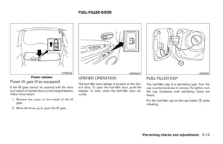 FUEL-FILLER DOOR




                                        LPD0236                                                WPD0341                                                 LPD0232
                Power release                        OPENER OPERATION                                         FUEL-FILLER CAP
Power lift gate (if so equipped)
                                                     The fuel-filler door release is located on the driv-     The fuel-filler cap is a ratcheting type. Turn the
If the lift gate cannot be opened with the door      er’s door. To open the fuel-filler door, push the        cap counterclockwise to remove. To tighten, turn
lock switch or keyfob due to a discharged battery,   release. To lock, close the fuel-filler door se-         the cap clockwise until ratcheting clicks are
follow these steps:                                  curely.                                                  heard.
 1. Remove the cover on the inside of the lift                                                                Put the fuel-filler cap on the cap holder ᭺ while
                                                                                                                                                        1
    gate.                                                                                                     refueling.
 2. Move the lever up to open the lift gate.




                                                                                                            Pre-driving checks and adjustments 3-19




                                                                                    ੬ REVIEW COPY—2008 Quest (van)
                                                                                    Owners Manual—USA_English (nna)
                                                                                    06/29/07—debbie ੭
 