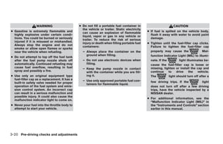 WARNING                      ● Do not fill a portable fuel container in                       CAUTION
                                                 the vehicle or trailer. Static electricity
● Gasoline is extremely flammable and            can cause an explosion of flammable          ● If fuel is spilled on the vehicle body,
  highly explosive under certain condi-          liquid, vapor or gas in any vehicle or         flush it away with water to avoid paint
  tions. You could be burned or seriously        trailer. To reduce the risk of serious         damage.
  injured if it is misused or mishandled.        injury or death when filling portable fuel   ● Tighten until the fuel-filler cap clicks.
  Always stop the engine and do not              containers:                                    Failure to tighten the fuel-filler cap
  smoke or allow open flames or sparks
  near the vehicle when refueling.               – Always place the container on the            properly may cause the               Mal-
                                                   ground when filling.                         function Indicator Light (MIL) to illumi-
● Do not attempt to top off the fuel tank
  after the fuel pump nozzle shuts off           – Do not use electronic devices when           nate. If the         light illuminates be-
  automatically. Continued refueling may           filling.                                     cause the fuel-filler cap is loose or
  cause fuel overflow, resulting in fuel         – Keep the pump nozzle in contact              missing, tighten or install the cap and
  spray and possibly a fire.                       with the container while you are fill-       continue     to    drive     the  vehicle.
● Use only an original equipment type              ing it.                                      The          light should turn off after a
  fuel-filler cap as a replacement. It has a     – Use only approved portable fuel con-
  built-in safety valve needed for proper                                                       few driving trips. If the         light
                                                   tainers for flammable liquid.
  operation of the fuel system and emis-                                                        does not turn off after a few driving
  sion control system. An incorrect cap                                                         trips, have the vehicle inspected by a
  can result in a serious malfunction and                                                       NISSAN dealer.
  possible injury. It could also cause the
                                                                                              ● For additional information, see the
  malfunction indicator light to come on.
                                                                                                “Malfunction Indicator Light (MIL)” in
● Never pour fuel into the throttle body to                                                     the “Instruments and Controls” section
  attempt to start your vehicle.                                                                earlier in this manual.




3-20 Pre-driving checks and adjustments




                                                                         ੬ REVIEW COPY—2008 Quest (van)
                                                                         Owners Manual—USA_English (nna)
                                                                         06/29/07—debbie ੭
 