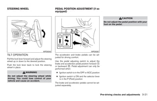 STEERING WHEEL                                        PEDAL POSITION ADJUSTMENT (if so
                                                      equipped)

                                                                                                                            CAUTION
                                                                                                           Do not adjust the pedal position with your
                                                                                                           foot on the pedal.




                                         WPD0342                                            WPD0357
TILT OPERATION                                        The accelerator and brake pedals can be ad-
                                                      justed for driving comfort.
Pull the lock lever forward and adjust the steering
wheel up or down to the desired position.             Use the pedal adjusting switch to adjust the
                                                      brake and accelerator pedal position forward ᭺
                                                                                                   1
Push the lock lever back to lock the steering
                                                      or backward ᭺. Pedal adjustment can only be
                                                                   2
wheel in place.
                                                      performed when:
                     WARNING                           ● Ignition switch is in the OFF or ACC position
Do not adjust the steering wheel while                 ● Ignition switch is ON and the selector lever
driving. You could lose control of your                  is in the P (Park) position
vehicle and cause an accident.
                                                      The brake and accelerator pedals cannot be ad-
                                                      justed separately.



                                                                                                         Pre-driving checks and adjustments 3-21




                                                                                  ੬ REVIEW COPY—2008 Quest (van)
                                                                                  Owners Manual—USA_English (nna)
                                                                                  06/29/07—debbie ੭
 
