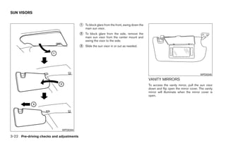 SUN VISORS


                                          ᭺
                                          1   To block glare from the front, swing down the
                                              main sun visor.
                                          ᭺
                                          2   To block glare from the side, remove the
                                              main sun visor from the center mount and
                                              swing the visor to the side.
                                          ᭺
                                          3   Slide the sun visor in or out as needed.




                                                                                                                                    WPD0345
                                                                                              VANITY MIRRORS
                                                                                              To access the vanity mirror, pull the sun visor
                                                                                              down and flip open the mirror cover. The vanity
                                                                                              mirror will illuminate when the mirror cover is
                                                                                              open.




                             WPD0344

3-22 Pre-driving checks and adjustments




                                                                       ੬ REVIEW COPY—2008 Quest (van)
                                                                       Owners Manual—USA_English (nna)
                                                                       06/29/07—debbie ੭
 