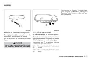 MIRRORS


                                                                                                          For information on HomeLinkா Universal Trans-
                                                                                                          ceiver operation, see the “HomeLinkா Universal
                                                                                                          Transceiver” in the “Instrument and controls” sec-
                                                                                                          tion of this manual.




                                      WPD0126                                              WPD0329
REARVIEW MIRROR (if so equipped)                  AUTOMATIC ANTI-GLARE
The night position ᭺ reduces glare from the
                     1                            REARVIEW MIRROR (if so equipped)
headlights of vehicles behind you at night.       The inside mirror is designed so that it automati-
Use the day position ᭺ when driving in daylight
                     2                            cally changes reflection according to the intensity
hours.                                            of the headlights of the vehicle following you.
                                                  The indicator light ᭺ will illuminate when the
                                                                       1
                   WARNING
                                                  automatic anti-glare feature is on.
Use the night position only when neces-
sary, because it reduces rear view clarity.       To turn off the automatic anti-glare feature, press
                                                  the O button.
                                                  To turn on the automatic anti-glare feature, press
                                                  the | button.


                                                                                                        Pre-driving checks and adjustments 3-23




                                                                                ੬ REVIEW COPY—2008 Quest (van)
                                                                                Owners Manual—USA_English (nna)
                                                                                06/29/07—debbie ੭
 