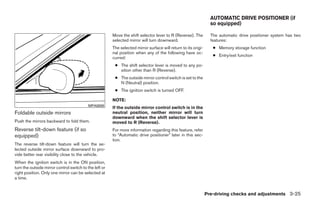 AUTOMATIC DRIVE POSITIONER (if
                                                                                                                  so equipped)

                                                        Move the shift selector lever to R (Reverse). The         The automatic drive positioner system has two
                                                        selected mirror will turn downward.                       features:
                                                        The selected mirror surface will return to its origi-      ● Memory storage function
                                                        nal position when any of the following have oc-
                                                                                                                   ● Entry/exit function
                                                        curred:
                                                         ● The shift selector lever is moved to any po-
                                                           sition other than R (Reverse).
                                                         ● The outside mirror control switch is set to the
                                                           N (Neutral) position.
                                                         ● The ignition switch is turned OFF.

                                                        NOTE:
                                           MPA0008
                                                        If the outside mirror control switch is in the
Foldable outside mirrors                                neutral position, neither mirror will turn
                                                        downward when the shift selector lever is
Push the mirrors backward to fold them.                 moved to R (Reverse).
Reverse tilt-down feature (if so                        For more information regarding this feature, refer
equipped)                                               to “Automatic drive positioner” later in this sec-
                                                        tion.
The reverse tilt-down feature will turn the se-
lected outside mirror surface downward to pro-
vide better rear visibility close to the vehicle.
When the ignition switch is in the ON position,
turn the outside mirror control switch to the left or
right position. Only one mirror can be selected at
a time.


                                                                                                                Pre-driving checks and adjustments 3-25




                                                                                       ੬ REVIEW COPY—2008 Quest (van)
                                                                                       Owners Manual—USA_English (nna)
                                                                                       06/29/07—debbie ੭
 
