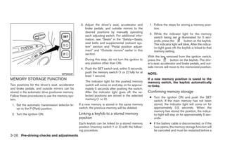 3. Adjust the driver’s seat, accelerator and        1. Follow the steps for storing a memory posi-
                                                       brake pedals, and outside mirrors to the            tion.
                                                       desired positions by manually operating
                                                                                                        2. While the indicator light for the memory
                                                       each adjusting switch. For additional infor-
                                                                                                           switch being set is illuminated for 5 sec-
                                                       mation, see “Seats” in the “Safety—Seats,           onds, press the          button on the keyfob.
                                                       seat belts and supplemental restraint sys-          The indicator light will blink. After the indica-
                                                       tem” section and “Pedal position adjust-            tor light goes off, the keyfob is linked to that
                                                       ment” and “Outside mirrors” earlier in this         memory setting.
                                                       section.
                                                                                                       With the key removed from the ignition switch,
                                                       During this step, do not turn the ignition to   press the         button on the keyfob. The driv-
                                                       any position other than ON.                     er’s seat, accelerator and brake pedals, and out-
                                                                                                       side mirrors will move to the memorized position.
                                                    4. Push the SET switch and, within 5 seconds,
                                                       push the memory switch (1 or 2) fully for at    NOTE:
                                      WPD0347
                                                       least 1 second.
MEMORY STORAGE FUNCTION                                                                                If a new memory position is saved to the
                                                       The indicator light for the pushed memory       memory switch, the keyfob automatically
Two positions for the driver’s seat, accelerator       switch will come on and stay on for approxi-    re-links.
and brake pedals, and outside mirrors can be           mately 5 seconds after pushing the switch.
stored in the automatic drive positioner memory.       After the indicator light goes off, the se-     Confirming memory storage
Follow these procedures to use the memory sys-         lected positions are stored in the selected
                                                                                                        ● Turn the ignition ON and push the SET
tem.                                                   memory (1 or 2).
                                                                                                          switch. If the main memory has not been
 1. Set the automatic transmission selector le-    If a new memory is stored in the same memory           stored, the indicator light will come on for
    ver to the P (Park) position.                  switch, the previous memory will be deleted.           approximately 0.5 seconds. When the
                                                                                                          memory has stored the position, the indica-
 2. Turn the ignition ON.                          Linking a keyfob to a stored memory                    tor light will stay on for approximately 5 sec-
                                                   position                                               onds.
                                                   Each keyfob can be linked to a stored memory         ● If the battery cable is disconnected, or if the
                                                   position (memory switch 1 or 2) with the follow-       fuse opens, the memory storage function will
                                                   ing procedure.                                         be canceled and must be restarted before a
3-26 Pre-driving checks and adjustments




                                                                                ੬ REVIEW COPY—2008 Quest (van)
                                                                                Owners Manual—USA_English (nna)
                                                                                06/29/07—debbie ੭
 