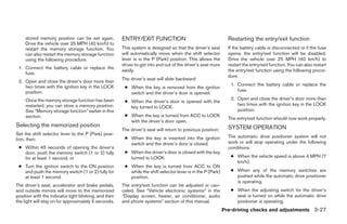 stored memory position can be set again.          ENTRY/EXIT FUNCTION                                      Restarting the entry/exit function
     Drive the vehicle over 25 MPH (40 km/h) to
     restart the memory storage function. You          This system is designed so that the driver’s seat        If the battery cable is disconnected or if the fuse
     can also restart the memory storage function      will automatically move when the shift selector          opens, the entry/exit function will be disabled.
     using the following procedure.                    lever is in the P (Park) position. This allows the       Drive the vehicle over 25 MPH (40 km/h) to
                                                       driver to get into and out of the driver’s seat more     restart the entry/exit function. You can also restart
 1. Connect the battery cable or replace the
                                                       easily.                                                  the entry/exit function using the following proce-
    fuse.
                                                                                                                dure.
                                                       The driver’s seat will slide backward:
 2. Open and close the driver’s door more than
    two times with the ignition key in the LOCK                                                                  1. Connect the battery cable or replace the
                                                        ● When the key is removed from the ignition
    position.                                                                                                       fuse.
                                                          switch and the driver’s door is opened.
     Once the memory storage function has been                                                                   2. Open and close the driver’s door more than
                                                        ● When the driver’s door is opened with the
     restarted, you can store a memory position.                                                                    two times with the ignition key in the LOCK
                                                          key turned to LOCK.
     See “Memory storage function” earlier in this                                                                  position.
     section.                                           ● When the key is turned from ACC to LOCK
                                                                                                                The entry/exit function should now work properly.
                                                          with the driver’s door open.
Selecting the memorized position                                                                                SYSTEM OPERATION
                                                       The driver’s seat will return to previous position:
Set the shift selector lever to the P (Park) posi-
                                                        ● When the key is inserted into the ignition            The automatic drive positioner system will not
tion, then:
                                                          switch and the driver’s door is closed.               work or will stop operating under the following
 ● Within 45 seconds of opening the driver’s                                                                    conditions:
   door, push the memory switch (1 or 2) fully          ● When the driver’s door is closed with the key
   for at least 1 second, or                              turned to LOCK.                                        ● When the vehicle speed is above 4 MPH (7
                                                                                                                   km/h).
 ● Turn the ignition switch to the ON position          ● When the key is turned from ACC to ON
   and push the memory switch (1 or 2) fully for          while the shift selector lever is in the P (Park)      ● When any of the memory switches are
   at least 1 second.                                     position.                                                pushed while the automatic drive positioner
                                                                                                                   is operating.
The driver’s seat, accelerator and brake pedals,       The entry/exit function can be adjusted or can-
and outside mirrors will move to the memorized         celed. See “Vehicle electronic systems” in the            ● When the adjusting switch for the driver’s
position with the indicator light blinking, and then   “Display screen, heater, air conditioner, audio             seat is turned on while the automatic drive
the light will stay on for approximately 5 seconds.    and phone systems” section of this manual.                  positioner is operating.
                                                                                                              Pre-driving checks and adjustments 3-27




                                                                                      ੬ REVIEW COPY—2008 Quest (van)
                                                                                      Owners Manual—USA_English (nna)
                                                                                      06/29/07—debbie ੭
 