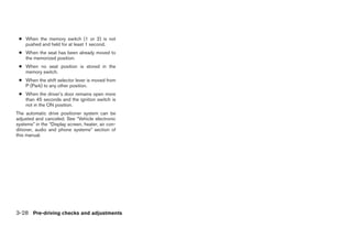 ● When the memory switch (1 or 2) is not
   pushed and held for at least 1 second.
 ● When the seat has been already moved to
   the memorized position.
 ● When no seat position is stored in the
   memory switch.
 ● When the shift selector lever is moved from
   P (Park) to any other position.
 ● When the driver’s door remains open more
   than 45 seconds and the ignition switch is
   not in the ON position.
The automatic drive positioner system can be
adjusted and canceled. See “Vehicle electronic
systems” in the “Display screen, heater, air con-
ditioner, audio and phone systems” section of
this manual.




3-28 Pre-driving checks and adjustments




                                                    ੬ REVIEW COPY—2008 Quest (van)
                                                    Owners Manual—USA_English (nna)
                                                    06/29/07—debbie ੭
 