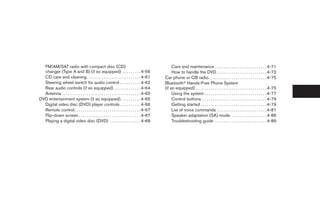 FM/AM/SAT radio with compact disc (CD)                                                          Care and maintenance . . . . . . . . . . . . . . . . . . . . . . . . . 4-71
  changer (Type A and B) (if so equipped) . . . . . . . . . 4-56                                  How to handle the DVD . . . . . . . . . . . . . . . . . . . . . . . . 4-72
  CD care and cleaning . . . . . . . . . . . . . . . . . . . . . . . . . . 4-61              Car phone or CB radio . . . . . . . . . . . . . . . . . . . . . . . . . . . . 4-75
  Steering wheel switch for audio control . . . . . . . . . . 4-62                           Bluetoothா Hands-Free Phone System
  Rear audio controls (if so equipped) . . . . . . . . . . . . . 4-64                        (if so equipped) . . . . . . . . . . . . . . . . . . . . . . . . . . . . . . . . . . 4-75
  Antenna . . . . . . . . . . . . . . . . . . . . . . . . . . . . . . . . . . . . . . 4-65        Using the system . . . . . . . . . . . . . . . . . . . . . . . . . . . . . . 4-77
DVD entertainment system (if so equipped). . . . . . . . . . 4-65                                 Control buttons . . . . . . . . . . . . . . . . . . . . . . . . . . . . . . . 4-79
  Digital video disc (DVD) player controls . . . . . . . . . . 4-66                               Getting started . . . . . . . . . . . . . . . . . . . . . . . . . . . . . . . . 4-79
  Remote control. . . . . . . . . . . . . . . . . . . . . . . . . . . . . . . . 4-67              List of voice commands . . . . . . . . . . . . . . . . . . . . . . . . 4-81
  Flip-down screen . . . . . . . . . . . . . . . . . . . . . . . . . . . . . . 4-67               Speaker adaptation (SA) mode. . . . . . . . . . . . . . . . . . 4-86
  Playing a digital video disc (DVD) . . . . . . . . . . . . . . . 4-68                           Troubleshooting guide . . . . . . . . . . . . . . . . . . . . . . . . . 4-89




                                                                                              ੬ REVIEW COPY—2008 Quest (van)
                                                                                              Owners Manual—USA_English (nna)
                                                                                              06/29/07—debbie ੭
 
