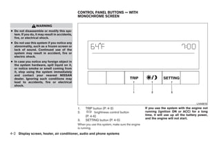 CONTROL PANEL BUTTONS — WITH
                                                MONOCHROME SCREEN

                  WARNING
● Do not disassemble or modify this sys-
  tem. If you do, it may result in accidents,
  fire, or electrical shock.
● Do not use this system if you notice any
  abnormality, such as a frozen screen or
  lack of sound. Continued use of the
  system may result in accident, fire or
  electric shock.
● In case you notice any foreign object in
  the system hardware, spill liquid on it,
  or notice smoke or smell coming from
  it, stop using the system immediately
  and contact your nearest NISSAN
  dealer. Ignoring such conditions may
  lead to accidents, fire or electrical
  shock.




                                                                                                                                    LHA0616
                                                1.   TRIP button (P. 4-3)                        If you use the system with the engine not
                                                2.          brightness control button            running (ignition ON or ACC) for a long
                                                     (P. 4-6)                                    time, it will use up all the battery power,
                                                                                                 and the engine will not start.
                                                3.   SETTING button (P. 4-5)
                                                When you use this system, make sure the engine
                                                is running.
4-2 Display screen, heater, air conditioner, audio and phone systems




                                                                           ੬ REVIEW COPY—2008 Quest (van)
                                                                           Owners Manual—USA_English (nna)
                                                                           06/29/07—cathy ੭
 