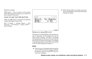 Reference symbols:                                                                                       ● When driving uphill or rounding curves, the
                                                                                                           fuel in the tank shifts, which may momentarily
TRIP button — This is a button on the control
                                                                                                           change the display.
panel. By pressing this button you can select the
item or perform this action.
HOW TO USE THE TRIP BUTTON
When the TRIP button is pressed, the following
modes will display on the screen.
Dist. to Empty → Average Speed → Fuel
Economy → Tire Pressure → Audio or OFF →
Dist. to Empty


                                                                                             LHA0617

                                                    Distance to empty (MI or km)
                                                    The Distance To Empty (DTE) mode provides you
                                                    with an estimation of the distance that can be
                                                    driven before refueling. The DTE is constantly
                                                    calculated based on the amount of fuel in the fuel
                                                    tank and the actual fuel consumption. The display
                                                    is updated every 30 seconds. When the fuel level
                                                    is low, the DTE display will change to — .

                                                    NOTE:
                                                     ● If the amount of fuel added while the ignition
                                                       switch is OFF is small, the display just before
                                                       the ignition switch is turned OFF may con-
                                                       tinue to be displayed.
                                                                    Display screen, heater, air conditioner, audio and phone systems 4-3




                                                                                  ੬ REVIEW COPY—2008 Quest (van)
                                                                                  Owners Manual—USA_English (nna)
                                                                                  06/29/07—debbie ੭
 