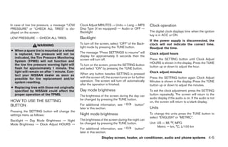 In case of low tire pressure, a message “LOW   Clock Adjust MINUTES → Units → Lang → MP3              Clock operation
PRESSURE” or “CHECK ALL TIRES” is dis-         Disp Type (if so equipped) → Audio or OFF →
played on the screen:                          Backlight                                              The digital clock displays time when the ignition
                                                                                                      key is in ACC or ON.
LOW PRESSURE — CHECK ALL TIRES.                Backlight
                                                                                                      If the power supply is disconnected, the
                                               To turn off the screen, select “OFF” of the Back-      clock will not indicate the correct time.
                  WARNING
                                               light mode by pressing the TUNE button.                Readjust the time.
● When a spare tire is mounted or a wheel
                                               The message “Press SETTINGS to resume” will            Clock adjust hours
  is replaced, tire pressure will not be
                                               display for approximately 5 seconds then the
  indicated, the Tire Pressure Monitoring                                                             Press the SETTING button until Clock Adjust
                                               screen will turn off.
  System (TPMS) will not function and
                                                                                                      HOURS is shown in the display. Press the TUNE
  the low tire pressure warning light will     To turn on the screen, press the SETTING button
                                                                                                      button up or down to adjust the hour.
  flash for approximately 1 minute. The        and select “ON” by pressing the TUNE button.
  light will remain on after 1 minute. Con-                                                           Clock adjust minutes
  tact your NISSAN dealer as soon as           When any button besides SETTING is pressed
  possible for tire replacement and/or         with the screen off, the screen turns on for further   Press the SETTING button again Clock Adjust
  system resetting.                            operation. The screen will turn off automatically      Minutes is shown in the display. Press the TUNE
                                               after the operation is finished.                       button up or down to adjust the minutes.
● Replacing tires with those not originally
  specified by NISSAN could affect the         Day mode brightness                                    To exit the clock adjustment, press the SETTING
  proper operation of the TPMS.                The brightness of the screen during the day can        button repeatedly. The screen will return to the
                                               be changed by pressing the TUNE button.                audio display if the audio is on. If the audio is not
HOW TO USE THE SETTING                                                                                on, the screen will return to a blank display.
BUTTON                                         For additional information, see “           button”
                                               later in this section.                                 Units
Pressing the SETTING button will change the
settings menu as follows:                      Night mode brightness                                  To change the units press the TUNE button to
                                                                                                      select “ENGLISH” or “METRIC”.
Backlight → Day Mode Brightness → Night        The brightness of the screen during the night can
Mode Brightness → Clock Adjust HOURS →         be changed by pressing the TUNE button.                Unit: US — MI, °F, MPG
                                                                                                            Metric — km, °C, L/100 km
                                               For additional information, see “           button”
                                               later in this section.
                                                                Display screen, heater, air conditioner, audio and phone systems 4-5




                                                                              ੬ REVIEW COPY—2008 Quest (van)
                                                                              Owners Manual—USA_English (nna)
                                                                              06/29/07—debbie ੭
 