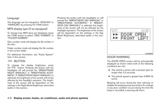 Language                                             Pressing the button with the headlights on will
                                                     prompt the “BRIGHTNESS DAY (MANUAL)” or
The language can be changed to “ENGLISH” or          “BRIGHTNESS AUTOMATIC”. If “BRIGHT-
“FRANÇAIS” by pressing the TUNE button.              NESS DAY (MANUAL)” is selected the bright-
MP3 display type (if so equipped)                    ness of the screen will not be affected by the
                                                     headlight operation. The brightness of the screen
To change how MP3 discs are displayed, press         will be dependent on the settings in the Day
the TUNE button to select “DISC NUMBER” or           Mode Brightness, described earlier in this sec-
“FOLDER NUMBER”.                                     tion.
Disc number mode will display the file number in
the disc.
Folder number mode will display the file number
in the current folder.
                                                                                                                                                 LHA0643
For additional information, see “Audio System”
later in this section.                                                                                   DOOR WARNING
       BUTTON                                                                                            The DOOR OPEN screen will be automatically
                                                                                                         displayed as shown when both of the following
To change the display brightness, press                                                                  conditions are met:
the          button. Pressing the button with the
headlights off will prompt the “BRIGHTNESS                                                                ● The vehicle is driven with a door(s) open for
NIGHT (MANUAL)” or “BRIGHTNESS AUTO-                                                                        longer than 2.5 seconds.
MATIC”. If “BRIGHTNESS NIGHT (MANUAL)” is                                                                 ● The vehicle speed is greater than 3 MPH (5
selected, the brightness of the screen will not be                                                          km/h).
affected by the headlight operation. The bright-
ness of the screen will be dependent on the                                                              Beeping will occur during the door warning; to
settings in the Night Mode Brightness, described                                                         disable the beeping press any button. If a change
earlier in this section.                                                                                 in any door condition occurs during the time the
                                                                                                         beep is cancelled, a warning will return.


4-6 Display screen, heater, air conditioner, audio and phone systems




                                                                                  ੬ REVIEW COPY—2008 Quest (van)
                                                                                  Owners Manual—USA_English (nna)
                                                                                  06/29/07—debbie ੭
 