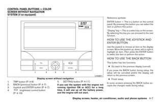 CONTROL PANEL BUTTONS — COLOR
SCREEN WITHOUT NAVIGATION
SYSTEM (if so equipped)
                                                                                           Reference symbols:
                                                                                           ENTER button — This is a button on the control
                                                                                           panel. By pressing this button you can select the
                                                                                           item or perform this action.
                                                                                           “Display” key — This is a select key on the screen.
                                                                                           By selecting this key you can proceed to the next
                                                                                           function.
                                                                                           HOW TO USE THE JOYSTICK AND
                                                                                           ENTER BUTTON
                                                                                           Use the joystick to choose an item on the display
                                                                                           screen. Move the joystick up, down, left or right to
                                                                                           highlight an item. Then press the ENTER button
                                                                                           to select the item or perform the action.
                                                                                           HOW TO USE THE BACK BUTTON
                                                                                           This button has two functions.
                                                                                            ● Go back to the previous display (cancel).
                                                                                           If you press the BACK button during setup, the
                                                                                           setup will be canceled and/or the display will
                                                                               LHA0621     return to the previous screen.
                           Display screen without navigation                                ● Finish setup.
1.   TRIP button (P. 4-8)                    5.   SETTING button (P. 4-11)
                                                                                           In some screens pressing the BACK button ac-
2.   BACK (previous) button (P. 4-7)         If you use the system with the engine not     cepts the changes made during setup.
3.   Joystick and ENTER button (P. 4-7)      running (ignition ON or ACC) for a long
4.          brightness control button        time, it will use up all the battery power,
     (P. 4-16)                               and the engine will not start.

                                                           Display screen, heater, air conditioner, audio and phone systems 4-7




                                                                      ੬ REVIEW COPY—2008 Quest (van)
                                                                      Owners Manual—USA_English (nna)
                                                                      06/29/07—cathy ੭
 